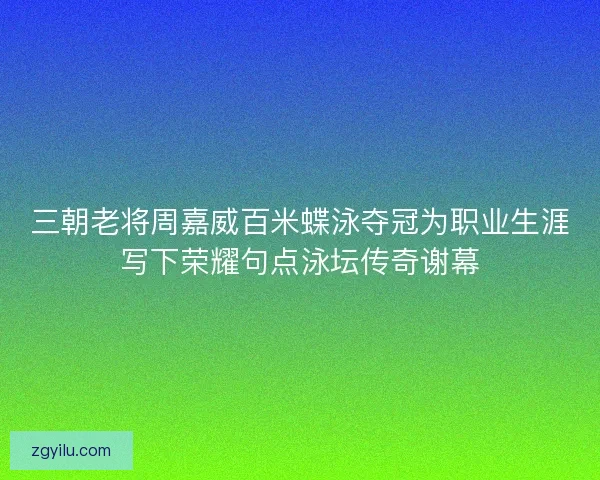 三朝老将周嘉威百米蝶泳夺冠为职业生涯写下荣耀句点泳坛传奇谢幕