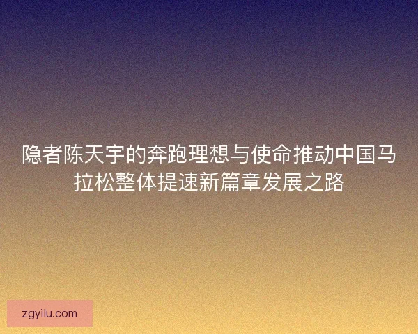 隐者陈天宇的奔跑理想与使命推动中国马拉松整体提速新篇章发展之路