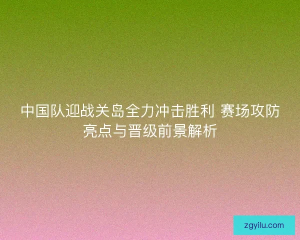 中国队迎战关岛全力冲击胜利 赛场攻防亮点与晋级前景解析
