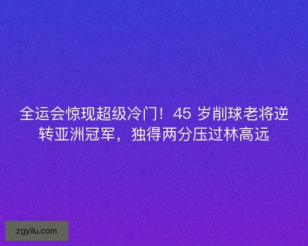 全运会惊现超级冷门！45 岁削球老将逆转亚洲冠军，独得两分压过林高远