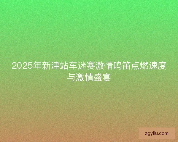 2025年新津站车迷赛激情鸣笛点燃速度与激情盛宴 2025年新津站车迷赛激情鸣笛点燃速度与激情盛宴