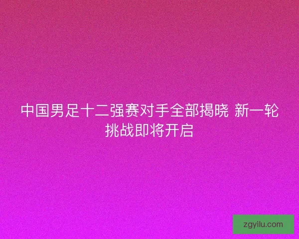 中国男足十二强赛对手全部揭晓 新一轮挑战即将开启 中国男足十二强赛对手全部揭晓 新一轮挑战即将开启