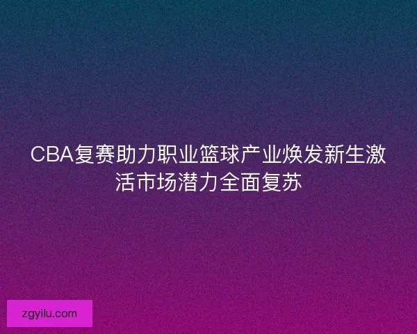 CBA复赛助力职业篮球产业焕发新生激活市场潜力全面复苏 CBA复赛助力职业篮球产业焕发新生激活市场潜力全面复苏