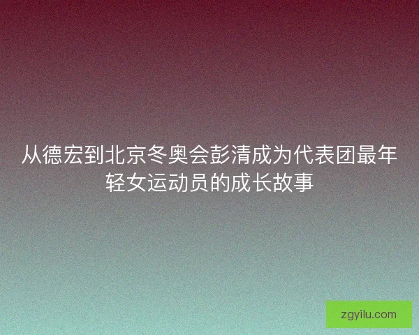 从德宏到北京冬奥会彭清成为代表团最年轻女运动员的成长故事