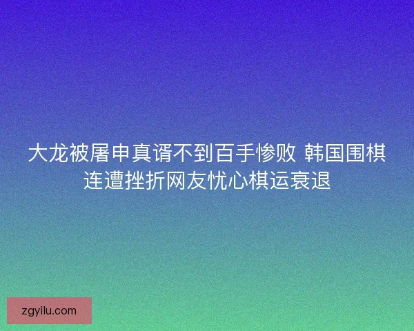 大龙被屠申真谞不到百手惨败 韩国围棋连遭挫折网友忧心棋运衰退