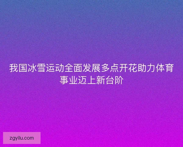 我国冰雪运动全面发展多点开花助力体育事业迈上新台阶 我国冰雪运动全面发展多点开花助力体育事业迈上新台阶