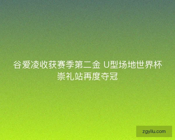 谷爱凌收获赛季第二金 U型场地世界杯崇礼站再度夺冠 谷爱凌收获赛季第二金 U型场地世界杯崇礼站再度夺冠