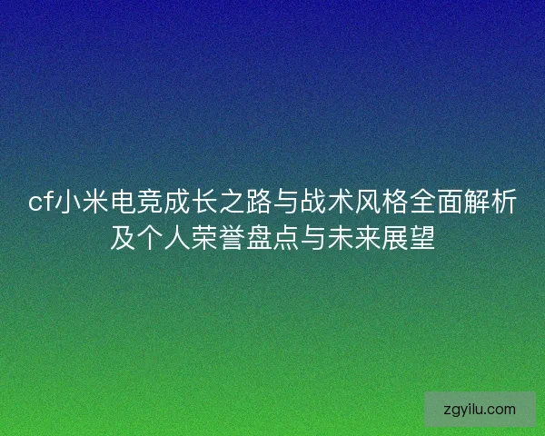 cf小米电竞成长之路与战术风格全面解析及个人荣誉盘点与未来展望