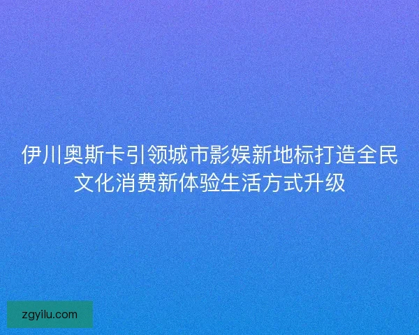 伊川奥斯卡引领城市影娱新地标打造全民文化消费新体验生活方式升级