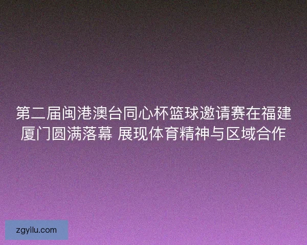 第二届闽港澳台同心杯篮球邀请赛在福建厦门圆满落幕 展现体育精神与区域合作