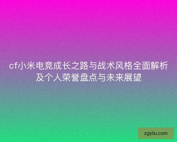 cf小米电竞成长之路与战术风格全面解析及个人荣誉盘点与未来展望