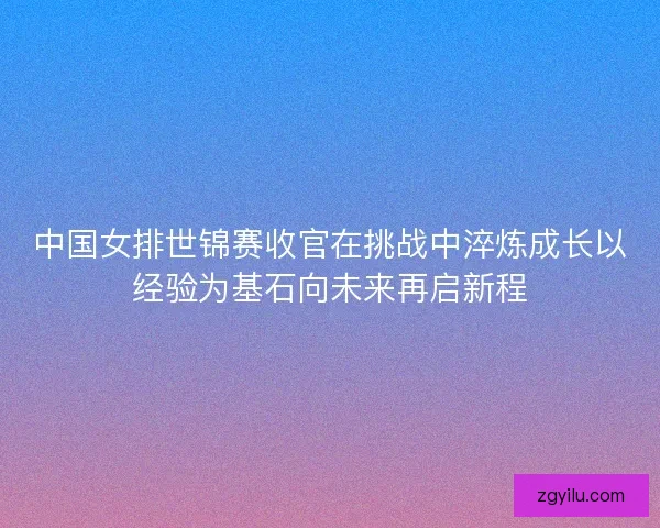 中国女排世锦赛收官在挑战中淬炼成长以经验为基石向未来再启新程