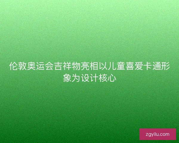 伦敦奥运会吉祥物亮相以儿童喜爱卡通形象为设计核心