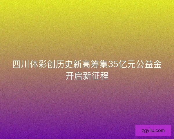 四川体彩创历史新高筹集35亿元公益金开启新征程 四川体彩创历史新高筹集35亿元公益金开启新征程