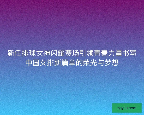 新任排球女神闪耀赛场引领青春力量书写中国女排新篇章的荣光与梦想 新任排球女神闪耀赛场引领青春力量书写中国女排新篇章的荣光与梦想