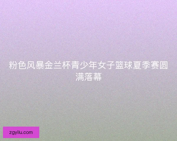 粉色风暴金兰杯青少年女子篮球夏季赛圆满落幕 粉色风暴金兰杯青少年女子篮球夏季赛圆满落幕