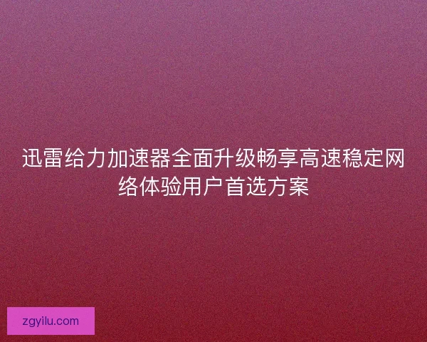迅雷给力加速器全面升级畅享高速稳定网络体验用户首选方案