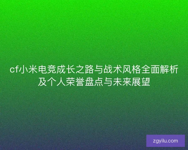 cf小米电竞成长之路与战术风格全面解析及个人荣誉盘点与未来展望