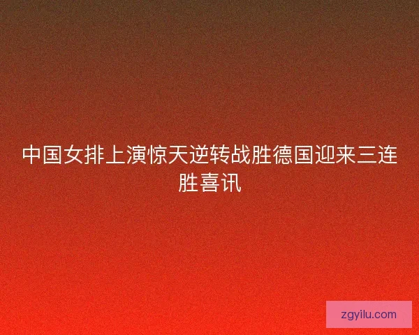 中国女排上演惊天逆转战胜德国迎来三连胜喜讯