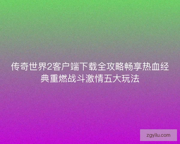 传奇世界2客户端下载全攻略畅享热血经典重燃战斗激情五大玩法