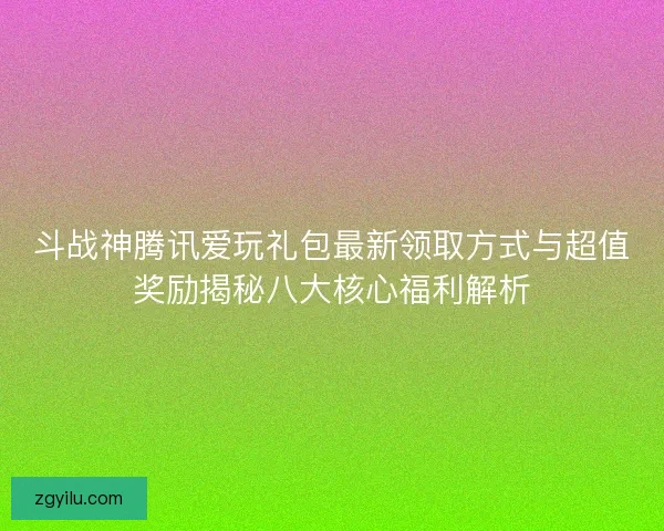 斗战神腾讯爱玩礼包最新领取方式与超值奖励揭秘八大核心福利解析