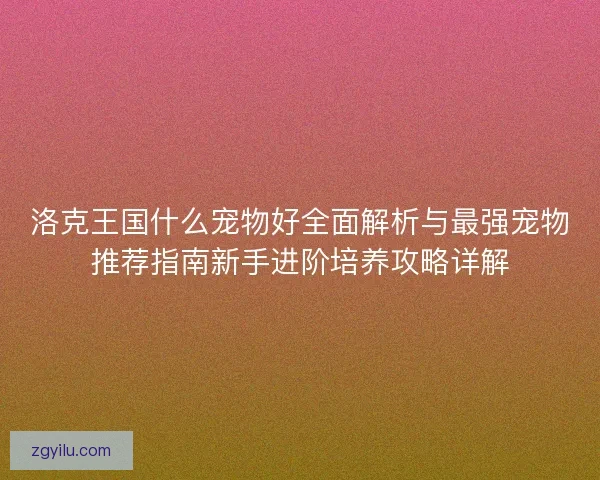洛克王国什么宠物好全面解析与最强宠物推荐指南新手进阶培养攻略详解