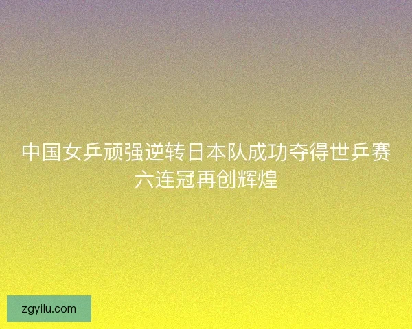 中国女乒顽强逆转日本队成功夺得世乒赛六连冠再创辉煌