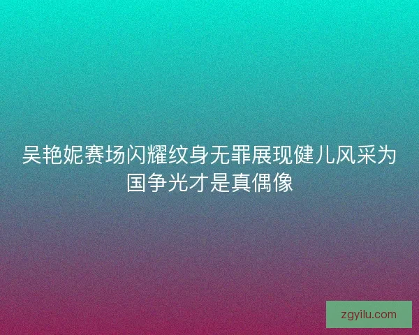 吴艳妮赛场闪耀纹身无罪展现健儿风采为国争光才是真偶像