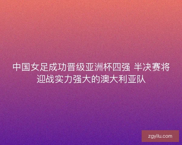 中国女足成功晋级亚洲杯四强 半决赛将迎战实力强大的澳大利亚队 中国女足成功晋级亚洲杯四强 半决赛将迎战实力强大的澳大利亚队