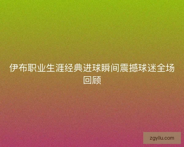 伊布职业生涯经典进球瞬间震撼球迷全场回顾 伊布职业生涯经典进球瞬间震撼球迷全场回顾